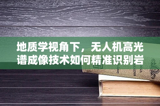 地质学视角下，无人机高光谱成像技术如何精准识别岩性？