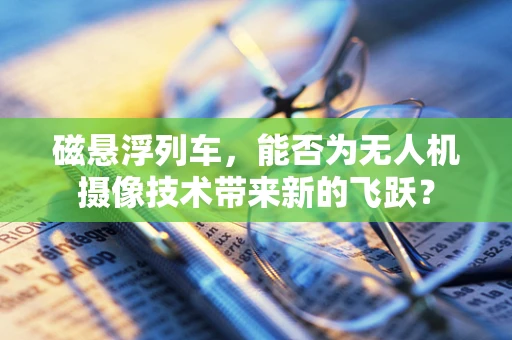 磁悬浮列车，能否为无人机摄像技术带来新的飞跃？