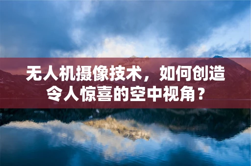 无人机摄像技术，如何创造令人惊喜的空中视角？