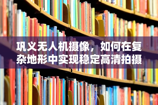 巩义无人机摄像，如何在复杂地形中实现稳定高清拍摄？