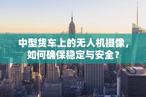 中型货车上的无人机摄像，如何确保稳定与安全？