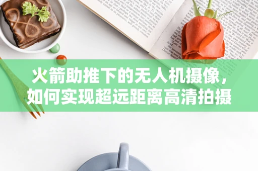 火箭助推下的无人机摄像，如何实现超远距离高清拍摄？