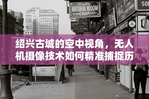 绍兴古城的空中视角，无人机摄像技术如何精准捕捉历史韵味？