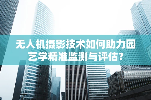 无人机摄影技术如何助力园艺学精准监测与评估？