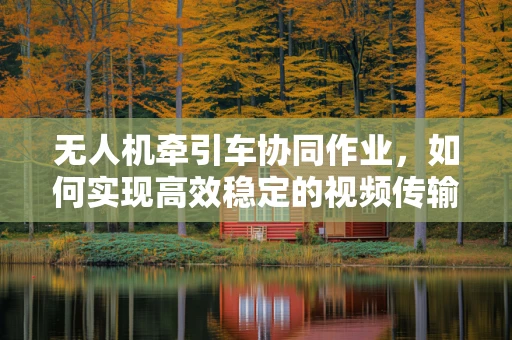 无人机牵引车协同作业，如何实现高效稳定的视频传输？