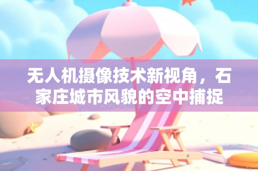 无人机摄像技术新视角，石家庄城市风貌的空中捕捉