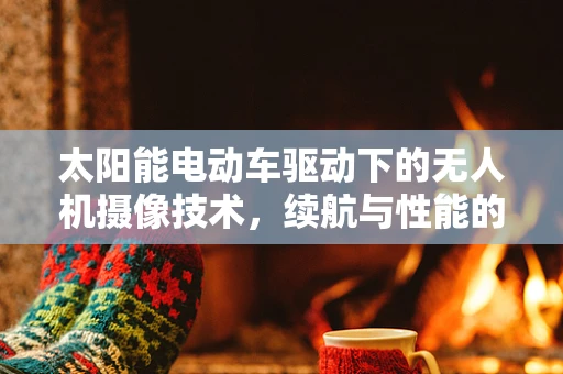 太阳能电动车驱动下的无人机摄像技术，续航与性能的完美平衡？