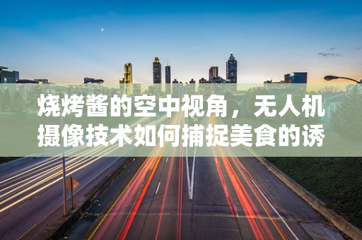 烧烤酱的空中视角，无人机摄像技术如何捕捉美食的诱人瞬间？
