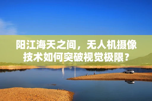 阳江海天之间，无人机摄像技术如何突破视觉极限？