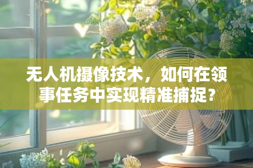 无人机摄像技术，如何在领事任务中实现精准捕捉？