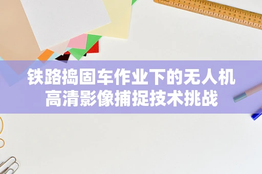 铁路捣固车作业下的无人机高清影像捕捉技术挑战