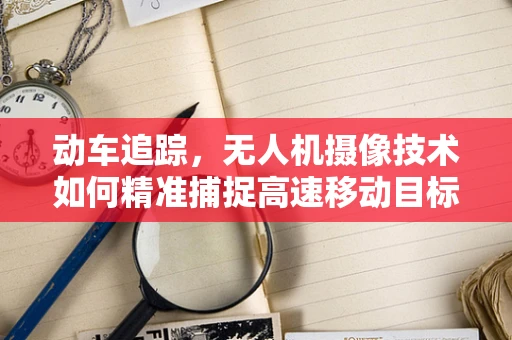 动车追踪，无人机摄像技术如何精准捕捉高速移动目标？