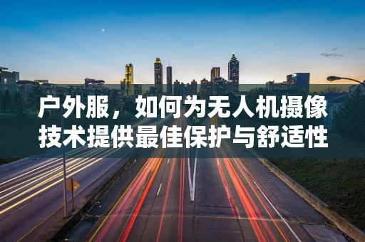 户外服，如何为无人机摄像技术提供最佳保护与舒适性？