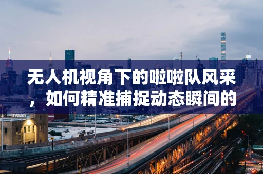 无人机视角下的啦啦队风采，如何精准捕捉动态瞬间的技术挑战？