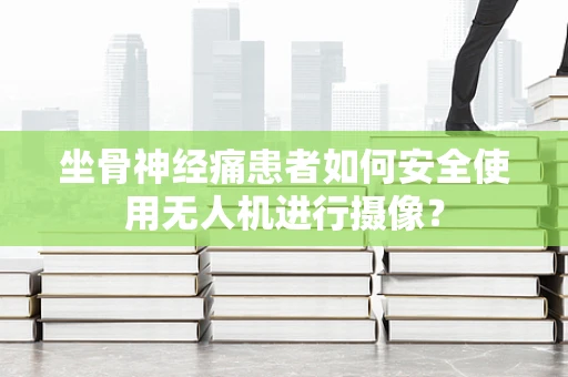 坐骨神经痛患者如何安全使用无人机进行摄像？