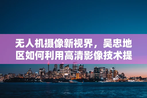 无人机摄像新视界，吴忠地区如何利用高清影像技术提升城市管理？