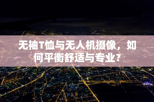 无袖T恤与无人机摄像，如何平衡舒适与专业？