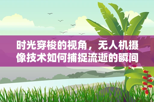 时光穿梭的视角，无人机摄像技术如何捕捉流逝的瞬间？