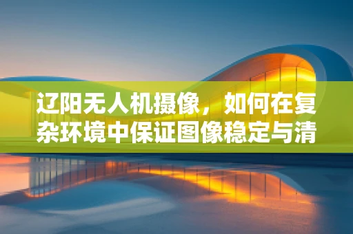 辽阳无人机摄像，如何在复杂环境中保证图像稳定与清晰？