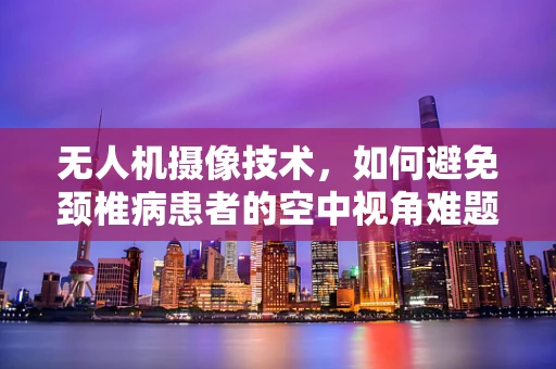 无人机摄像技术，如何避免颈椎病患者的空中视角难题？