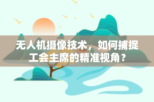 无人机摄像技术，如何捕捉工会主席的精准视角？