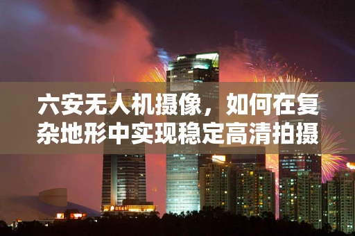 六安无人机摄像，如何在复杂地形中实现稳定高清拍摄？