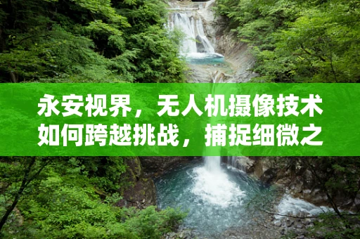 永安视界，无人机摄像技术如何跨越挑战，捕捉细微之美？