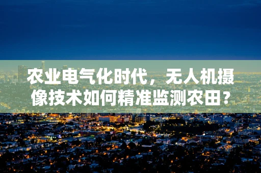 农业电气化时代，无人机摄像技术如何精准监测农田？