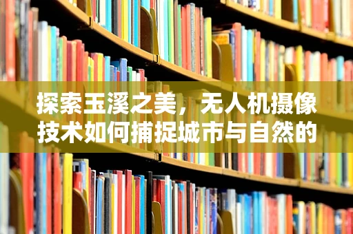 探索玉溪之美，无人机摄像技术如何捕捉城市与自然的和谐共融？
