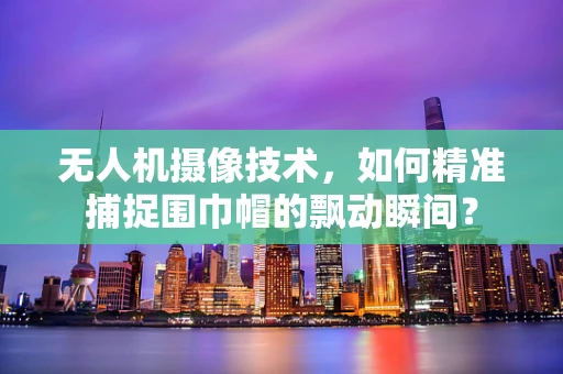无人机摄像技术，如何精准捕捉围巾帽的飘动瞬间？