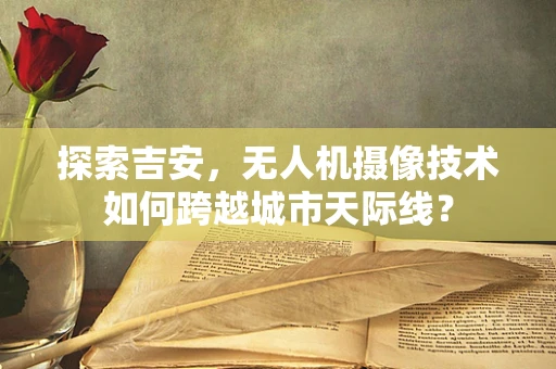 探索吉安，无人机摄像技术如何跨越城市天际线？