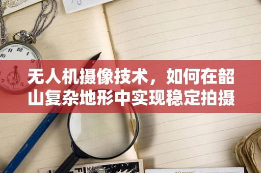 无人机摄像技术，如何在韶山复杂地形中实现稳定拍摄？