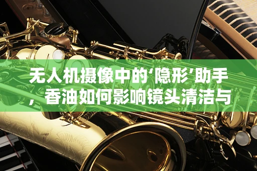 无人机摄像中的‘隐形’助手，香油如何影响镜头清洁与画质？