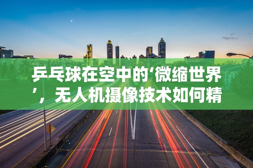 乒乓球在空中的‘微缩世界’，无人机摄像技术如何精准捕捉？