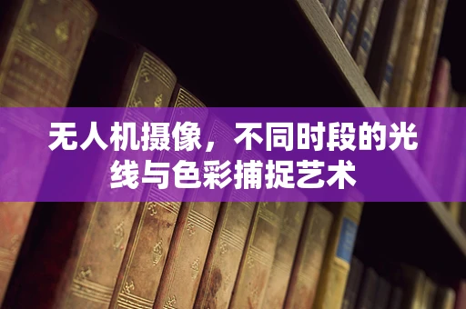 无人机摄像，不同时段的光线与色彩捕捉艺术