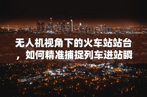无人机视角下的火车站站台，如何精准捕捉列车进站瞬间？
