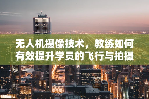 无人机摄像技术，教练如何有效提升学员的飞行与拍摄技能？