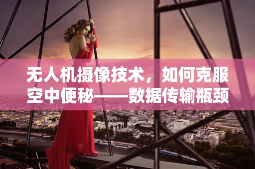 无人机摄像技术，如何克服空中便秘——数据传输瓶颈？