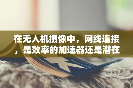 在无人机摄像中，网线连接，是效率的加速器还是潜在的绊脚石？