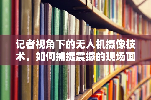 记者视角下的无人机摄像技术，如何捕捉震撼的现场画面？
