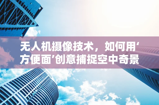 无人机摄像技术，如何用‘方便面’创意捕捉空中奇景？