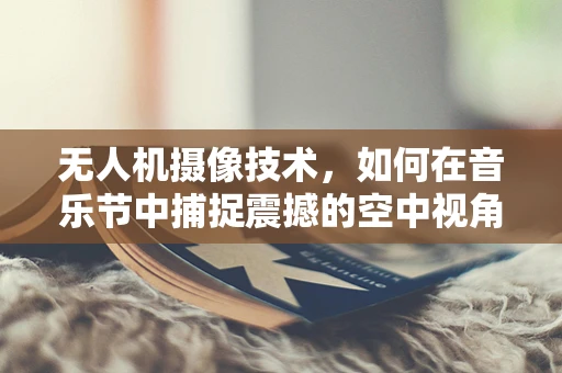 无人机摄像技术，如何在音乐节中捕捉震撼的空中视角？