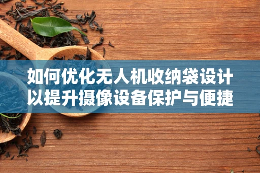 如何优化无人机收纳袋设计以提升摄像设备保护与便捷性？
