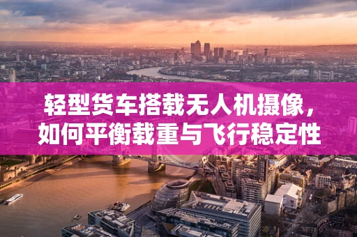 轻型货车搭载无人机摄像，如何平衡载重与飞行稳定性？
