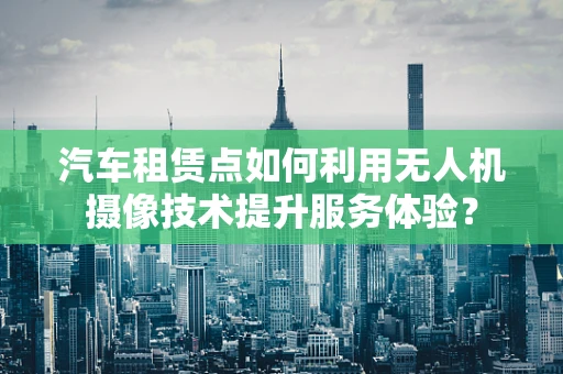 汽车租赁点如何利用无人机摄像技术提升服务体验？