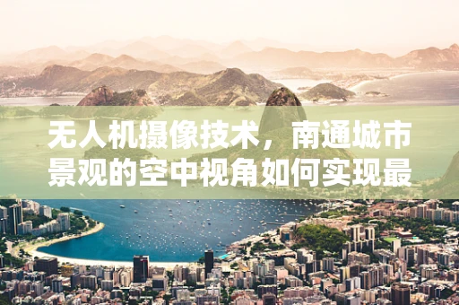无人机摄像技术，南通城市景观的空中视角如何实现最佳拍摄？