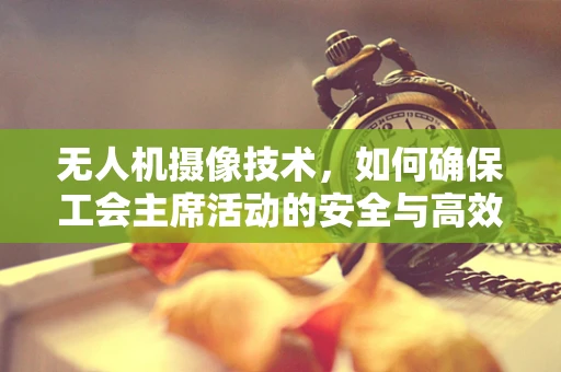 无人机摄像技术，如何确保工会主席活动的安全与高效记录？