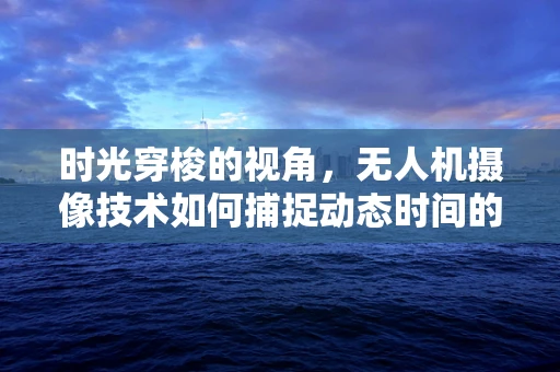 时光穿梭的视角，无人机摄像技术如何捕捉动态时间的凝固？
