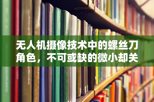 无人机摄像技术中的螺丝刀角色，不可或缺的微小却关键工具