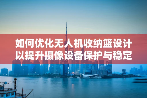 如何优化无人机收纳篮设计以提升摄像设备保护与稳定性？